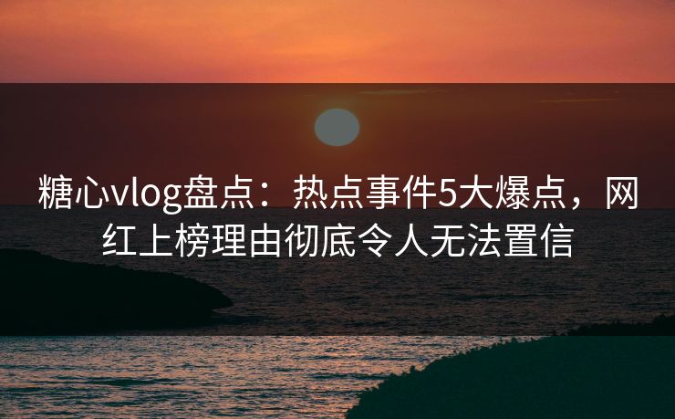糖心vlog盘点：热点事件5大爆点，网红上榜理由彻底令人无法置信