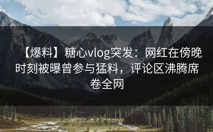 【爆料】糖心vlog突发：网红在傍晚时刻被曝曾参与猛料，评论区沸腾席卷全网