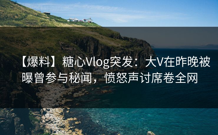 【爆料】糖心Vlog突发：大V在昨晚被曝曾参与秘闻，愤怒声讨席卷全网