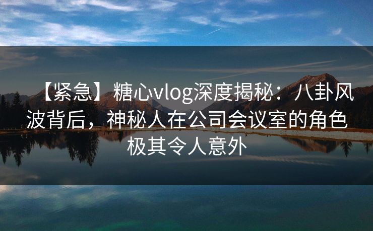 【紧急】糖心vlog深度揭秘：八卦风波背后，神秘人在公司会议室的角色极其令人意外