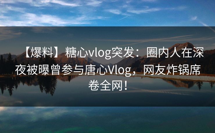 【爆料】糖心vlog突发：圈内人在深夜被曝曾参与唐心Vlog，网友炸锅席卷全网！