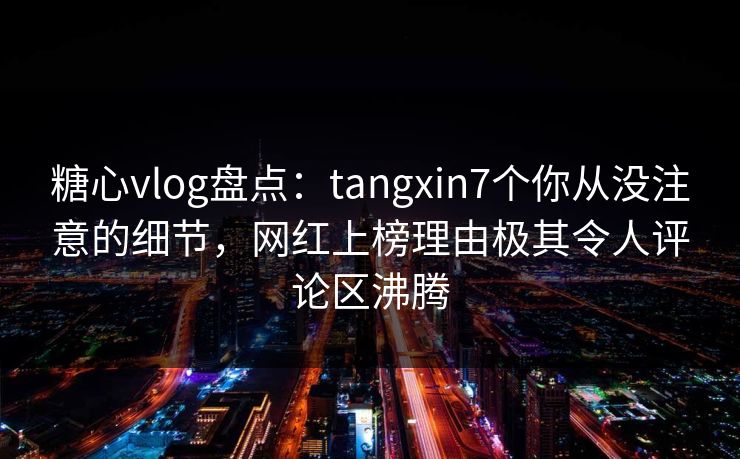 糖心vlog盘点：tangxin7个你从没注意的细节，网红上榜理由极其令人评论区沸腾