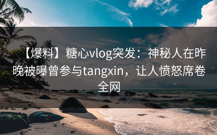【爆料】糖心vlog突发：神秘人在昨晚被曝曾参与tangxin，让人愤怒席卷全网