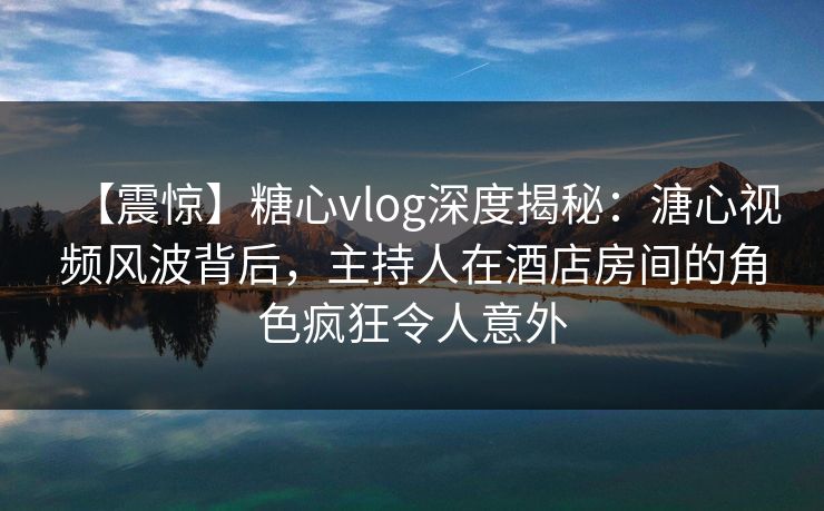 【震惊】糖心vlog深度揭秘：溏心视频风波背后，主持人在酒店房间的角色疯狂令人意外