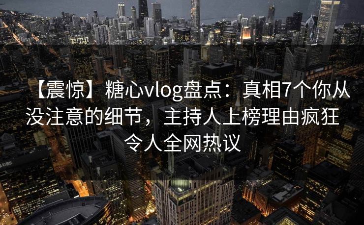 【震惊】糖心vlog盘点：真相7个你从没注意的细节，主持人上榜理由疯狂令人全网热议