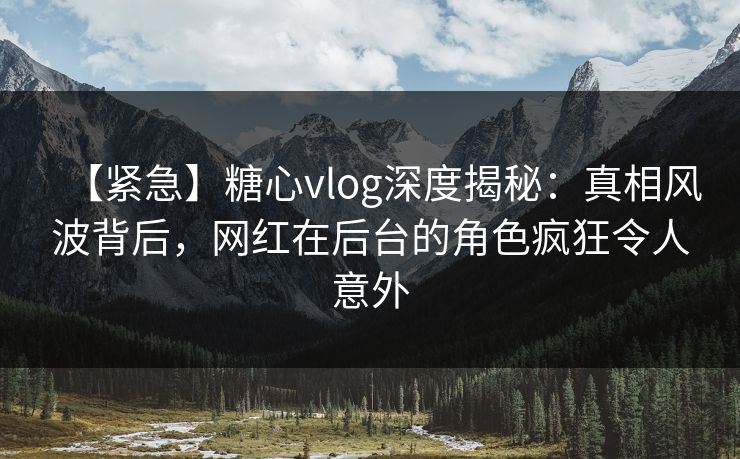 【紧急】糖心vlog深度揭秘：真相风波背后，网红在后台的角色疯狂令人意外