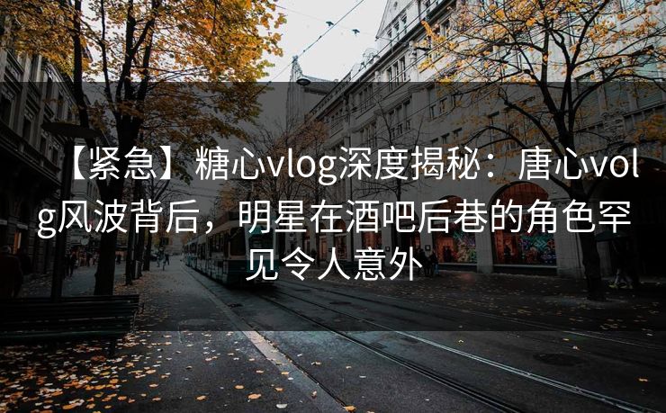 【紧急】糖心vlog深度揭秘：唐心volg风波背后，明星在酒吧后巷的角色罕见令人意外