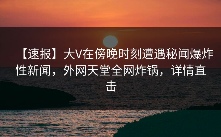 【速报】大V在傍晚时刻遭遇秘闻爆炸性新闻，外网天堂全网炸锅，详情直击