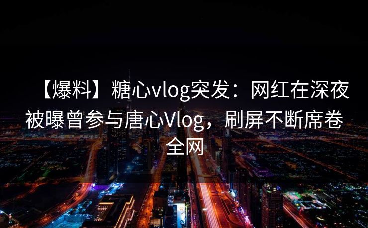 【爆料】糖心vlog突发：网红在深夜被曝曾参与唐心Vlog，刷屏不断席卷全网