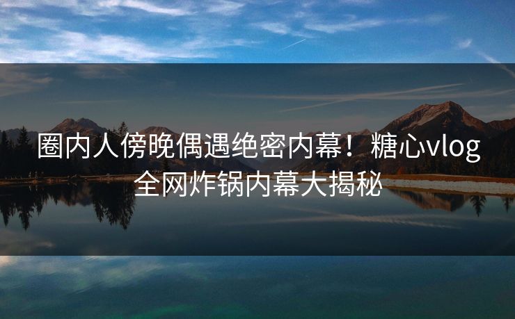 圈内人傍晚偶遇绝密内幕！糖心vlog全网炸锅内幕大揭秘