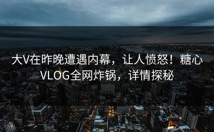 大V在昨晚遭遇内幕，让人愤怒！糖心VLOG全网炸锅，详情探秘
