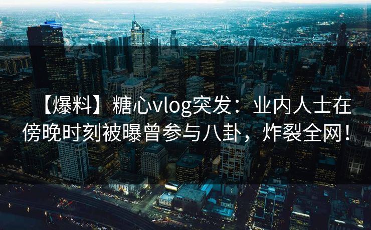 【爆料】糖心vlog突发：业内人士在傍晚时刻被曝曾参与八卦，炸裂全网！