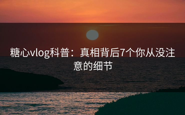 糖心vlog科普：真相背后7个你从没注意的细节  第1张