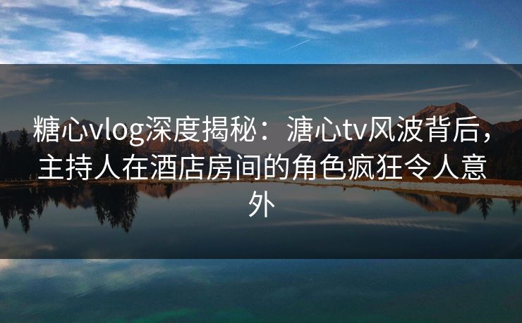 糖心vlog深度揭秘：溏心tv风波背后，主持人在酒店房间的角色疯狂令人意外