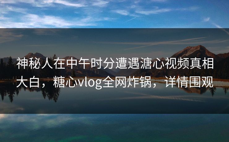 神秘人在中午时分遭遇溏心视频真相大白，糖心vlog全网炸锅，详情围观