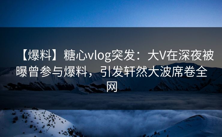 【爆料】糖心vlog突发：大V在深夜被曝曾参与爆料，引发轩然大波席卷全网