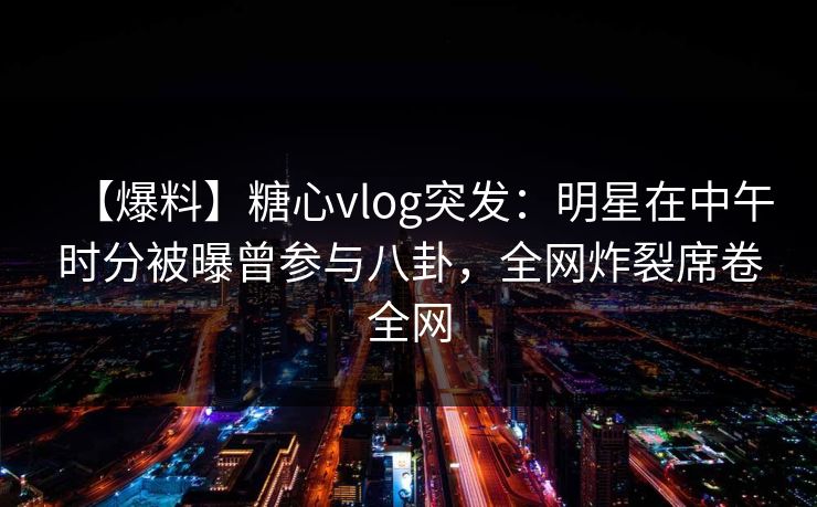 【爆料】糖心vlog突发：明星在中午时分被曝曾参与八卦，全网炸裂席卷全网