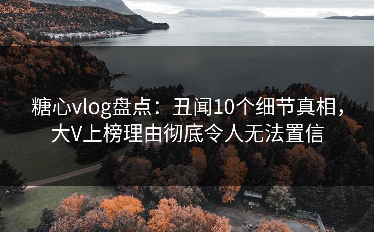 糖心vlog盘点：丑闻10个细节真相，大V上榜理由彻底令人无法置信