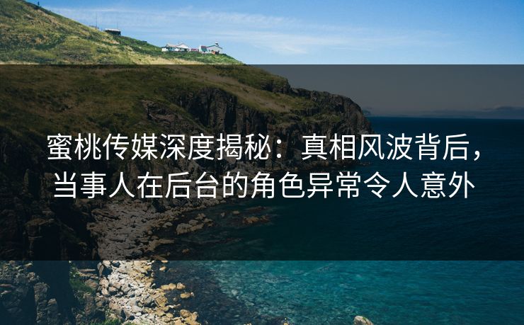 蜜桃传媒深度揭秘：真相风波背后，当事人在后台的角色异常令人意外