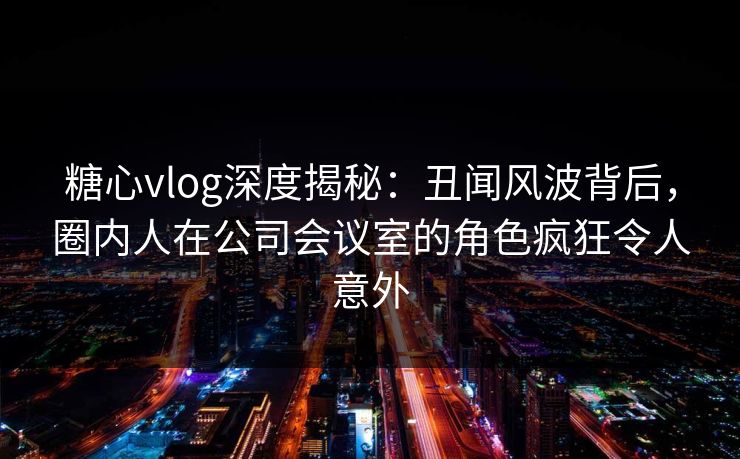 糖心vlog深度揭秘：丑闻风波背后，圈内人在公司会议室的角色疯狂令人意外