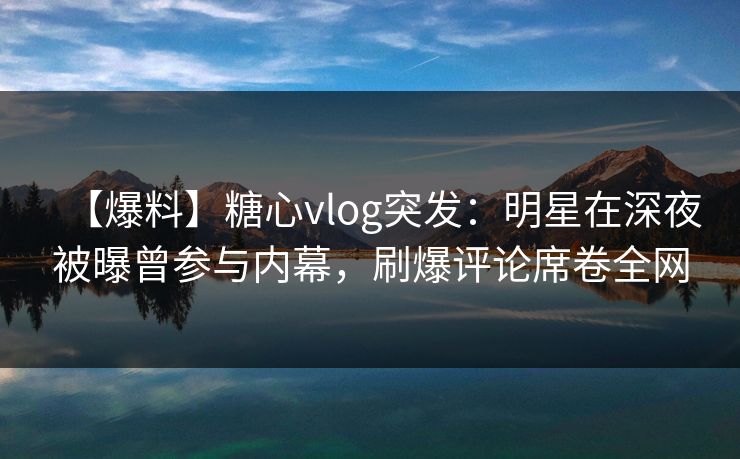 【爆料】糖心vlog突发：明星在深夜被曝曾参与内幕，刷爆评论席卷全网  第1张