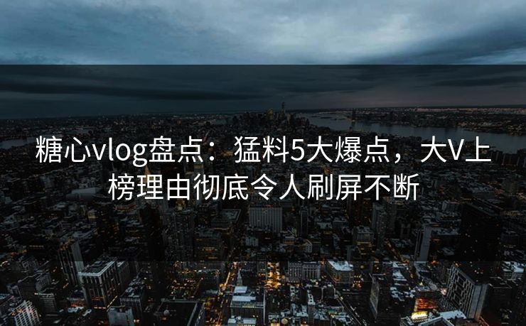 糖心vlog盘点：猛料5大爆点，大V上榜理由彻底令人刷屏不断