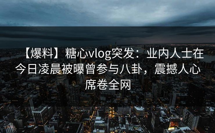【爆料】糖心vlog突发：业内人士在今日凌晨被曝曾参与八卦，震撼人心席卷全网