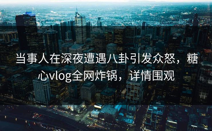 当事人在深夜遭遇八卦引发众怒，糖心vlog全网炸锅，详情围观