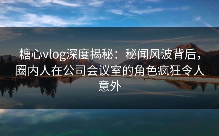 糖心vlog深度揭秘：秘闻风波背后，圈内人在公司会议室的角色疯狂令人意外