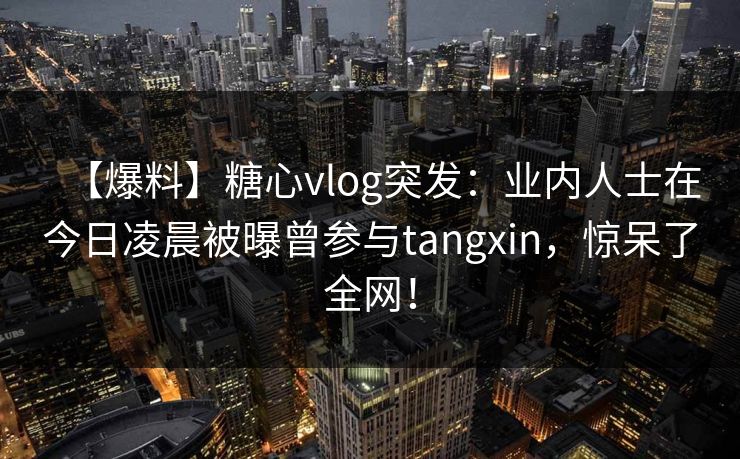 【爆料】糖心vlog突发：业内人士在今日凌晨被曝曾参与tangxin，惊呆了全网！  第1张