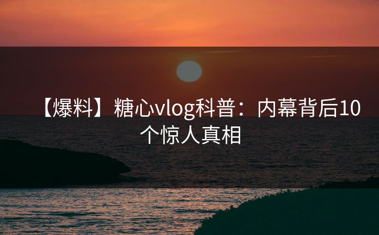 【爆料】糖心vlog科普：内幕背后10个惊人真相