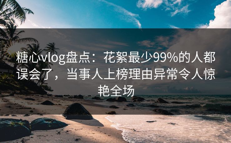 糖心vlog盘点：花絮最少99%的人都误会了，当事人上榜理由异常令人惊艳全场