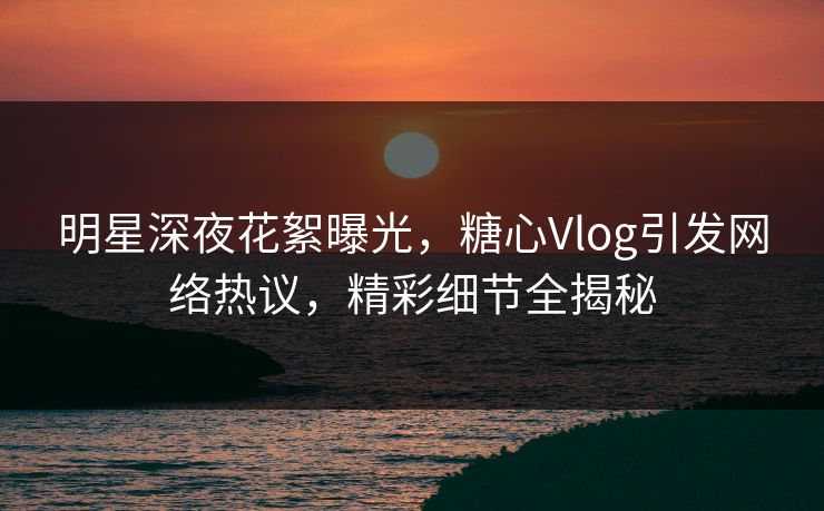 明星深夜花絮曝光，糖心Vlog引发网络热议，精彩细节全揭秘