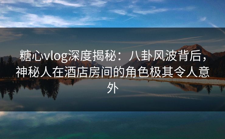 糖心vlog深度揭秘：八卦风波背后，神秘人在酒店房间的角色极其令人意外