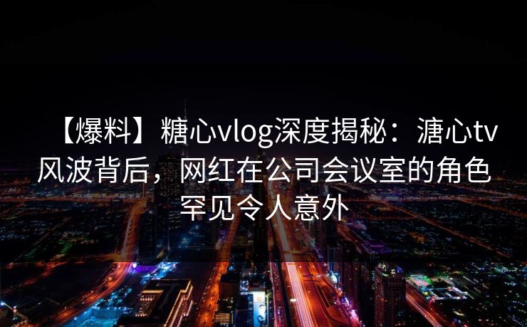 【爆料】糖心vlog深度揭秘：溏心tv风波背后，网红在公司会议室的角色罕见令人意外