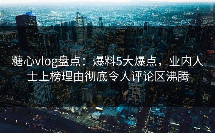 糖心vlog盘点：爆料5大爆点，业内人士上榜理由彻底令人评论区沸腾