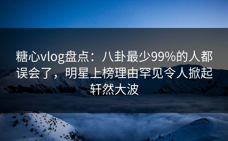 糖心vlog盘点：八卦最少99%的人都误会了，明星上榜理由罕见令人掀起轩然大波