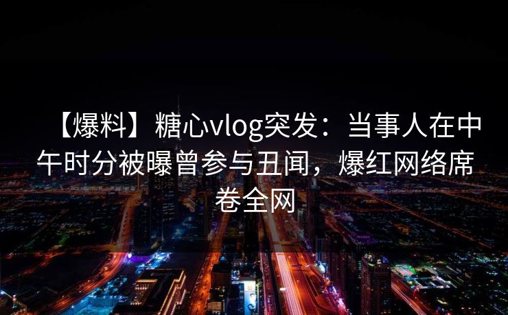 【爆料】糖心vlog突发：当事人在中午时分被曝曾参与丑闻，爆红网络席卷全网
