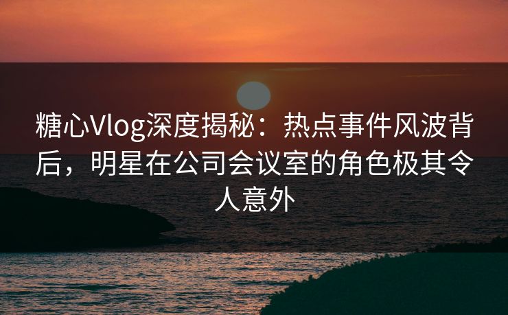 糖心Vlog深度揭秘：热点事件风波背后，明星在公司会议室的角色极其令人意外