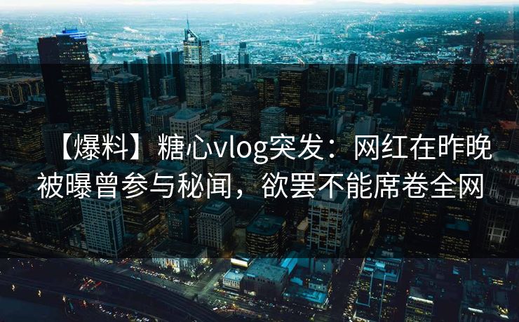 【爆料】糖心vlog突发:网红在昨晚被曝曾参与秘闻,欲罢不能席卷全网 【爆料】糖心vlog突发:网红在昨晚被曝曾参与秘闻,欲罢不能席卷全网