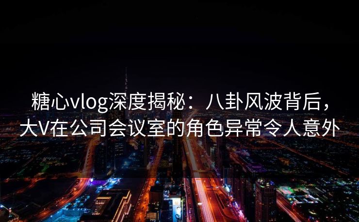 糖心vlog深度揭秘:八卦风波背后,大V在公司会议室的角色异常令人意外 糖心vlog深度揭秘:八卦风波背后,大V在公司会议室的角色异常令人意外