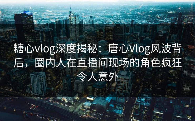 糖心vlog深度揭秘:唐心Vlog风波背后,圈内人在直播间现场的角色疯狂令人意外 糖心vlog深度揭秘:唐心Vlog风波背后,圈内人在直播间现场的角色疯狂令人意外