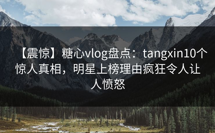【震惊】糖心vlog盘点：tangxin10个惊人真相，明星上榜理由疯狂令人让人愤怒