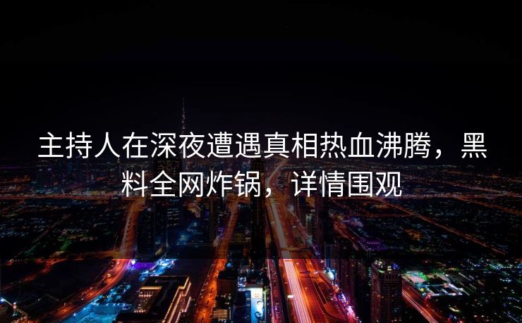 主持人在深夜遭遇真相热血沸腾，黑料全网炸锅，详情围观