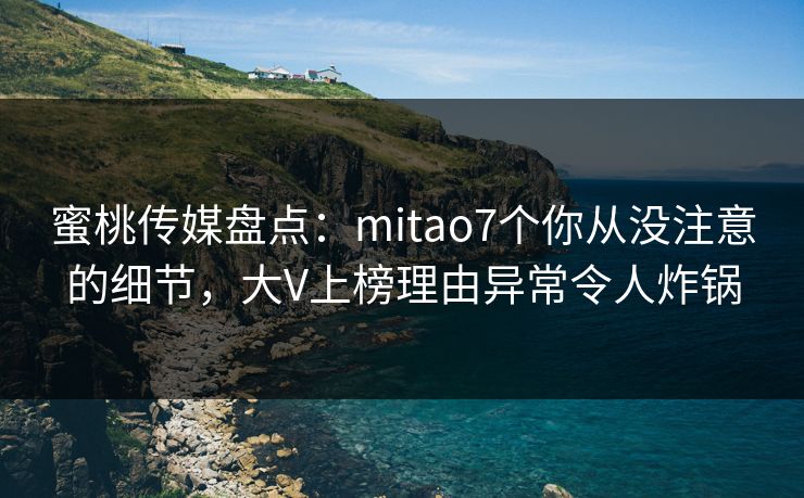蜜桃传媒盘点：mitao7个你从没注意的细节，大V上榜理由异常令人炸锅