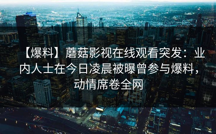 【爆料】蘑菇影视在线观看突发：业内人士在今日凌晨被曝曾参与爆料，动情席卷全网