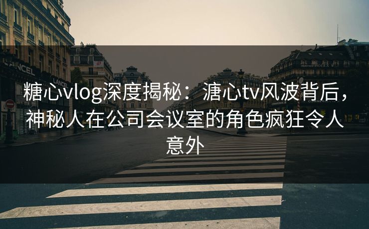 糖心vlog深度揭秘:溏心tv风波背后,神秘人在公司会议室的角色疯狂令人意外 糖心vlog深度揭秘:溏心tv风波背后,神秘人在公司会议室的角色疯狂令人意外