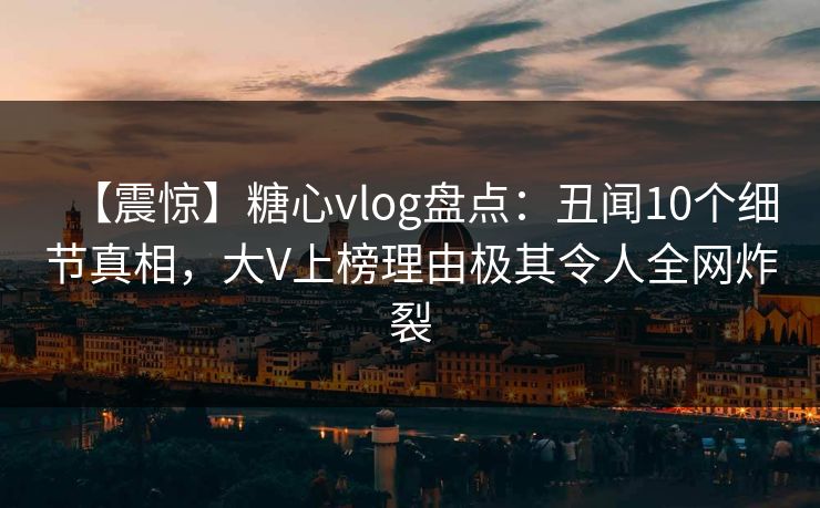 【震惊】糖心vlog盘点：丑闻10个细节真相，大V上榜理由极其令人全网炸裂
