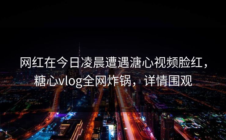 网红在今日凌晨遭遇溏心视频脸红，糖心vlog全网炸锅，详情围观  第1张