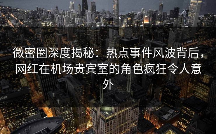 微密圈深度揭秘：热点事件风波背后，网红在机场贵宾室的角色疯狂令人意外